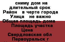 сниму дом на длительный срок › Район ­ в черте города › Улица ­ не важно › Общая площадь дома ­ 100 › Площадь участка ­ 8 000 › Цена ­ 10 000 - Свердловская обл., Первоуральск г. Недвижимость » Дома, коттеджи, дачи аренда   